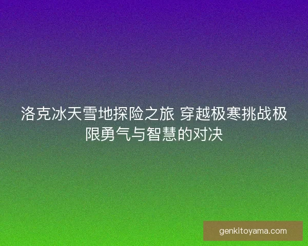 洛克冰天雪地探险之旅 穿越极寒挑战极限勇气与智慧的对决