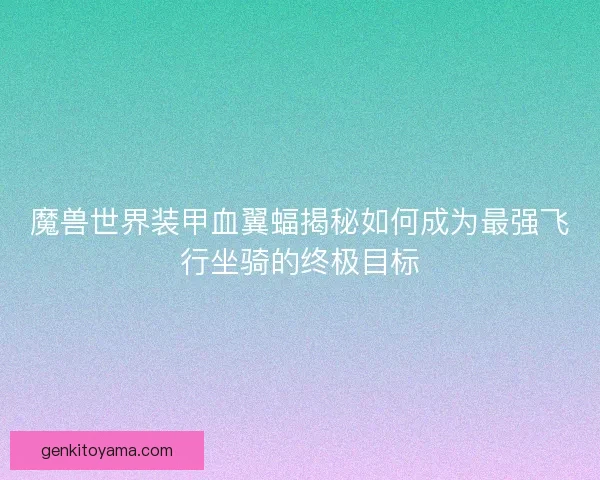 魔兽世界装甲血翼蝠揭秘如何成为最强飞行坐骑的终极目标