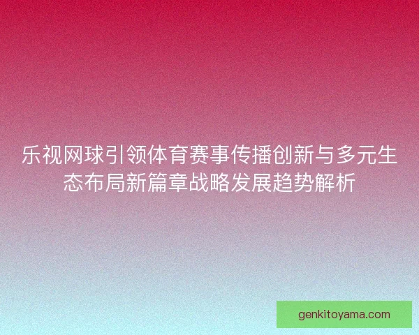 乐视网球引领体育赛事传播创新与多元生态布局新篇章战略发展趋势解析