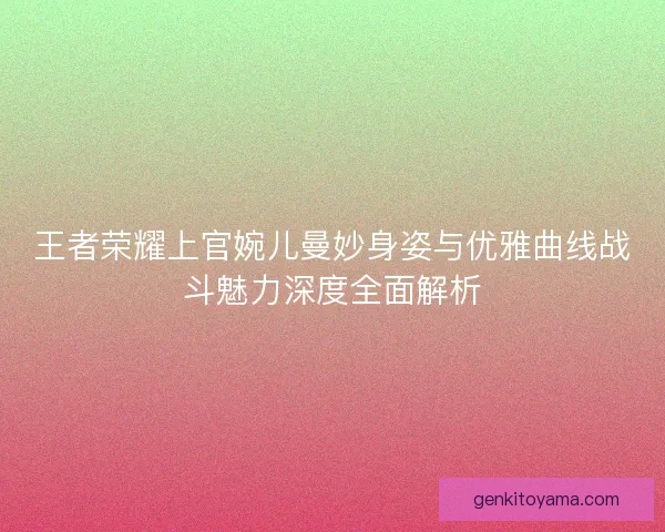 王者荣耀上官婉儿曼妙身姿与优雅曲线战斗魅力深度全面解析