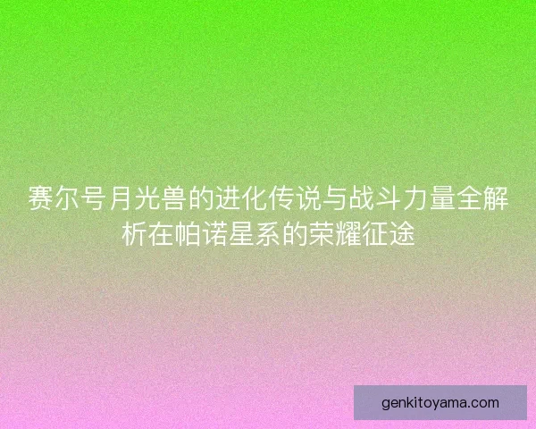 赛尔号月光兽的进化传说与战斗力量全解析在帕诺星系的荣耀征途
