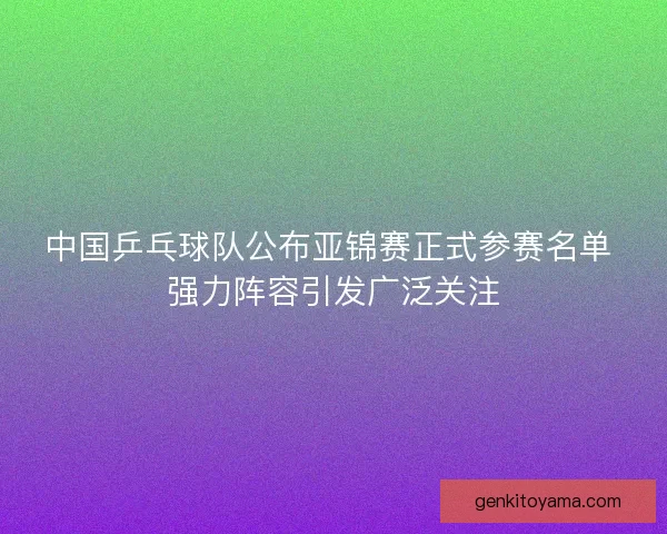 中国乒乓球队公布亚锦赛正式参赛名单 强力阵容引发广泛关注