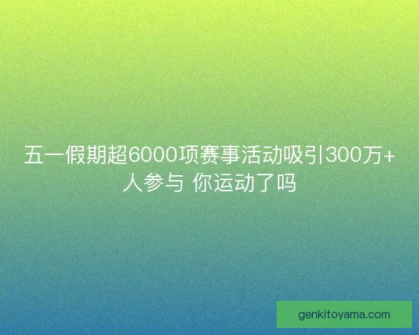 五一假期超6000项赛事活动吸引300万+人参与 你运动了吗