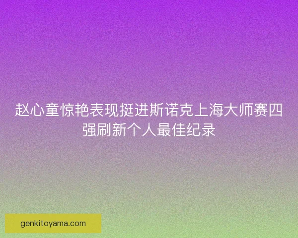 赵心童惊艳表现挺进斯诺克上海大师赛四强刷新个人最佳纪录
