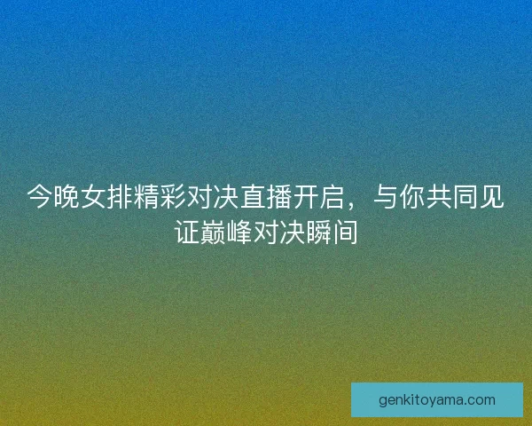 今晚女排精彩对决直播开启，与你共同见证巅峰对决瞬间