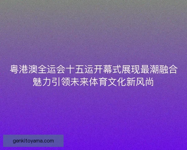 粤港澳全运会十五运开幕式展现最潮融合魅力引领未来体育文化新风尚