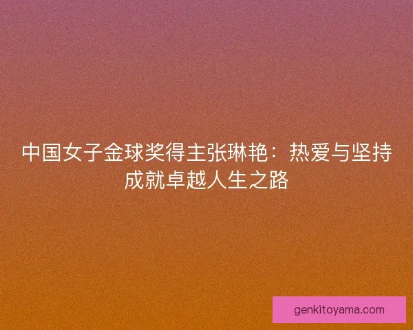 中国女子金球奖得主张琳艳：热爱与坚持成就卓越人生之路