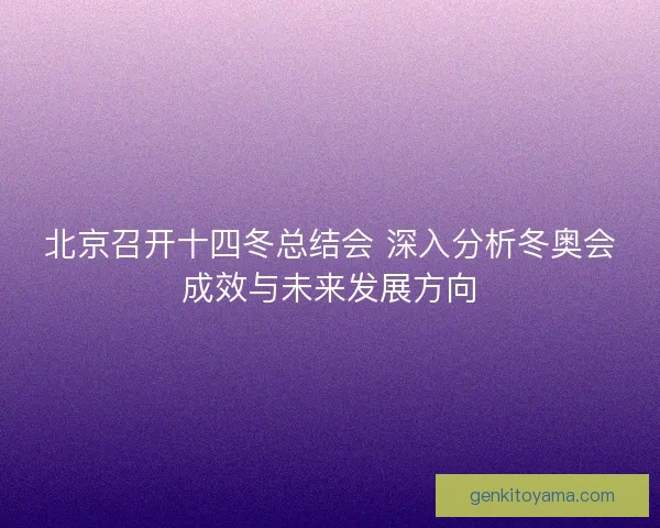 北京召开十四冬总结会 深入分析冬奥会成效与未来发展方向