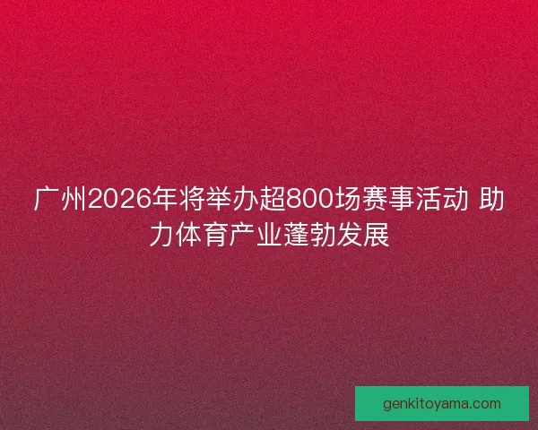 广州2026年将举办超800场赛事活动 助力体育产业蓬勃发展