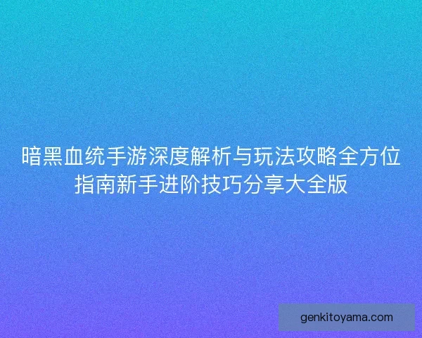 暗黑血统手游深度解析与玩法攻略全方位指南新手进阶技巧分享大全版