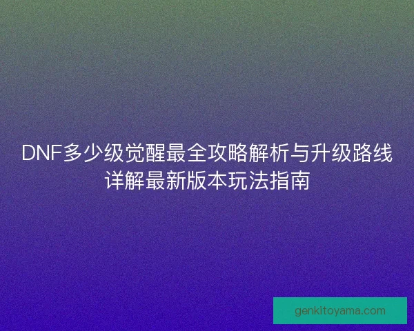 DNF多少级觉醒最全攻略解析与升级路线详解最新版本玩法指南
