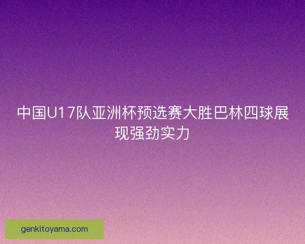 中国U17队亚洲杯预选赛大胜巴林四球展现强劲实力