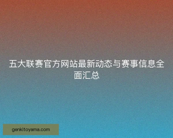 五大联赛官方网站最新动态与赛事信息全面汇总 五大联赛官方网站最新动态与赛事信息全面汇总