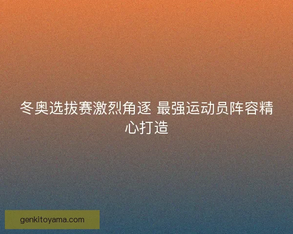 冬奥选拔赛激烈角逐 最强运动员阵容精心打造