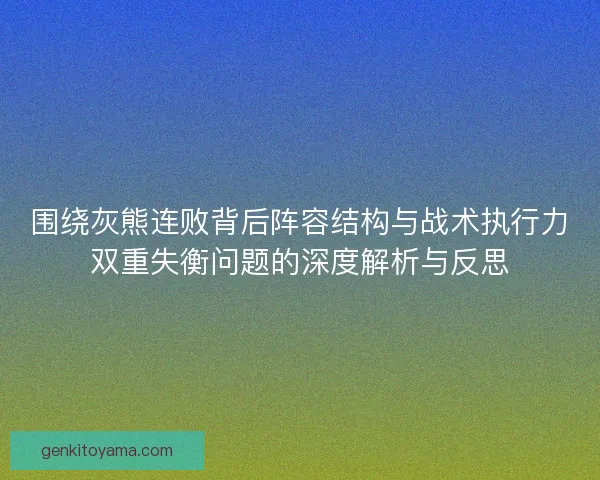 围绕灰熊连败背后阵容结构与战术执行力双重失衡问题的深度解析与反思