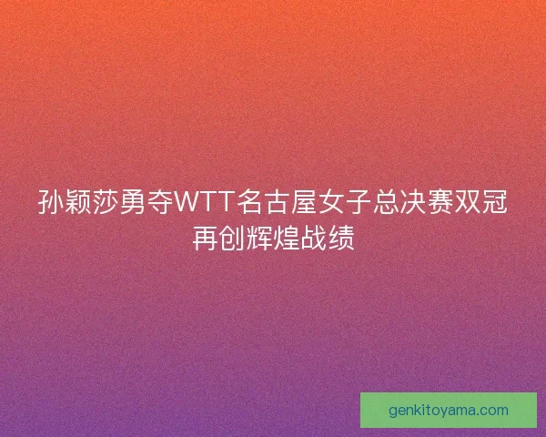 孙颖莎勇夺WTT名古屋女子总决赛双冠再创辉煌战绩