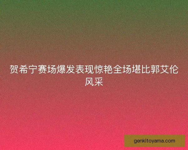 贺希宁赛场爆发表现惊艳全场堪比郭艾伦风采