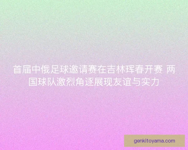 首届中俄足球邀请赛在吉林珲春开赛 两国球队激烈角逐展现友谊与实力