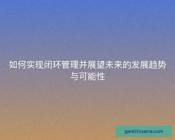 如何实现闭环管理并展望未来的发展趋势与可能性