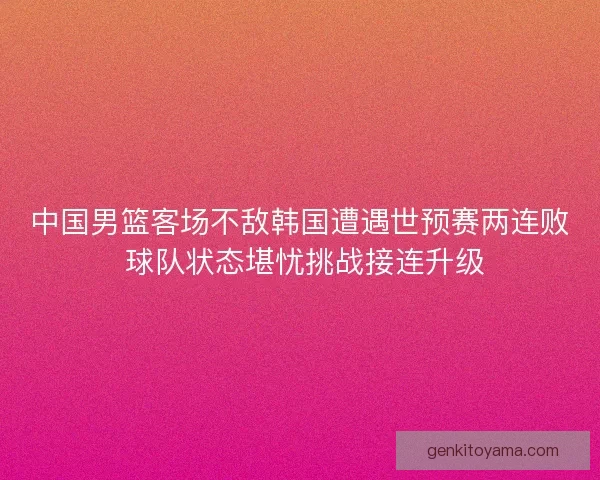 中国男篮客场不敌韩国遭遇世预赛两连败 球队状态堪忧挑战接连升级 中国男篮客场不敌韩国遭遇世预赛两连败 球队状态堪忧挑战接连升级