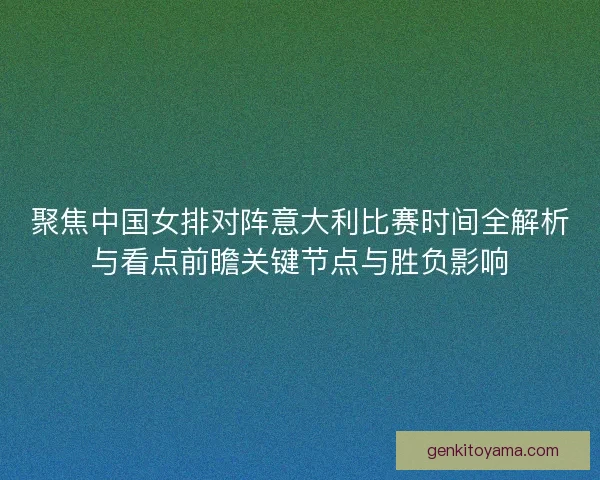 聚焦中国女排对阵意大利比赛时间全解析与看点前瞻关键节点与胜负影响