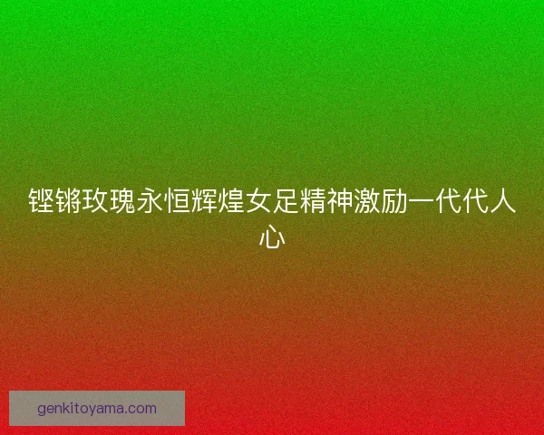 铿锵玫瑰永恒辉煌女足精神激励一代代人心