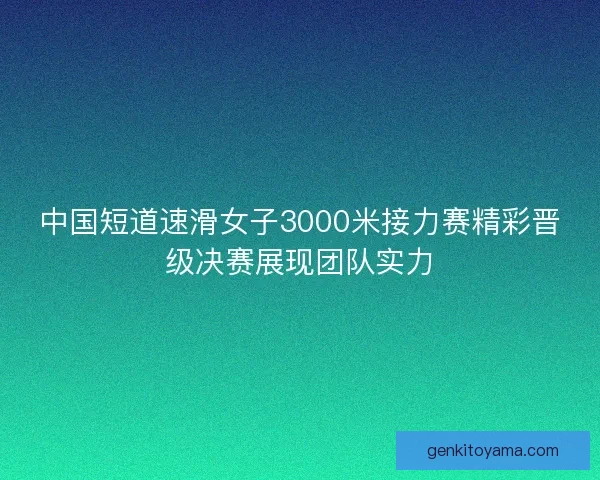 中国短道速滑女子3000米接力赛精彩晋级决赛展现团队实力