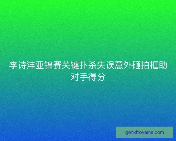 李诗沣亚锦赛关键扑杀失误意外砸拍框助对手得分