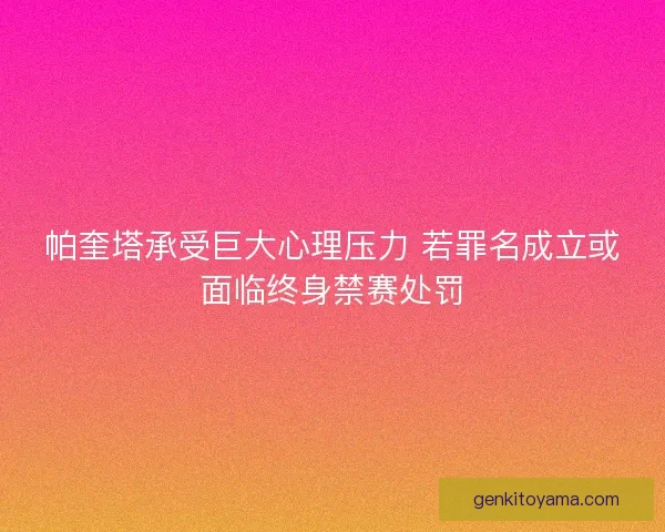 帕奎塔承受巨大心理压力 若罪名成立或面临终身禁赛处罚