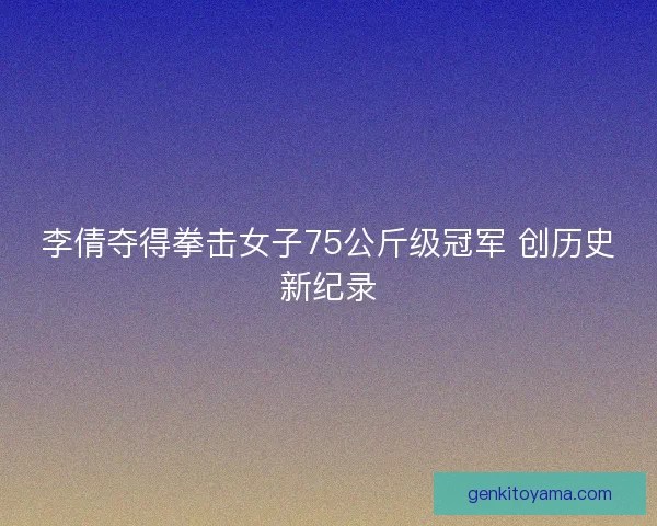 李倩夺得拳击女子75公斤级冠军 创历史新纪录