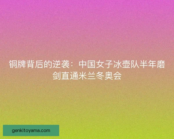 铜牌背后的逆袭：中国女子冰壶队半年磨剑直通米兰冬奥会