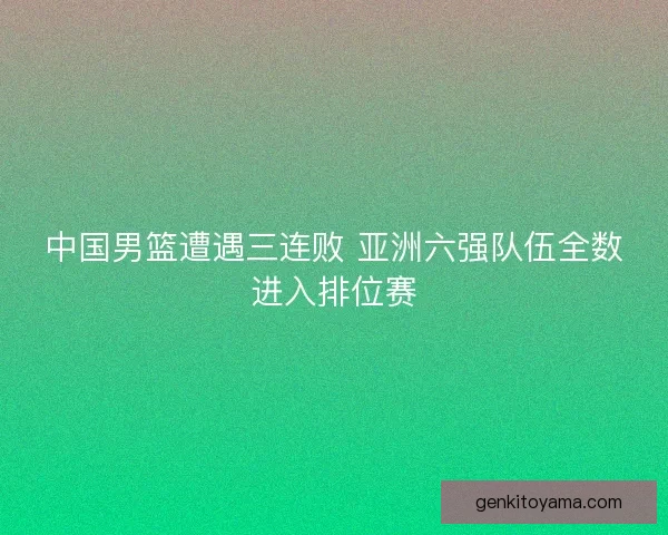 中国男篮遭遇三连败 亚洲六强队伍全数进入排位赛 中国男篮遭遇三连败 亚洲六强队伍全数进入排位赛