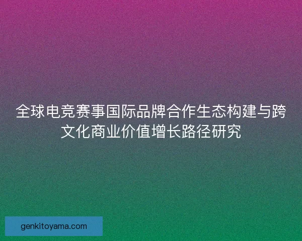 全球电竞赛事国际品牌合作生态构建与跨文化商业价值增长路径研究 全球电竞赛事国际品牌合作生态构建与跨文化商业价值增长路径研究