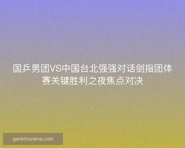 国乒男团VS中国台北强强对话剑指团体赛关键胜利之夜焦点对决 国乒男团VS中国台北强强对话剑指团体赛关键胜利之夜焦点对决